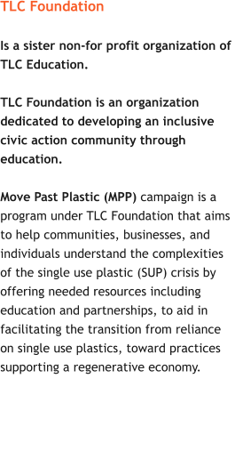 TLC Foundation  Is a sister non-for profit organization of  TLC Education.    TLC Foundation is an organization  dedicated to developing an inclusive  civic action community through  education.  Move Past Plastic (MPP) campaign is a  program under TLC Foundation that aims  to help communities, businesses, and  individuals understand the complexities  of the single use plastic (SUP) crisis by  offering needed resources including  education and partnerships, to aid in  facilitating the transition from reliance  on single use plastics, toward practices  supporting a regenerative economy.