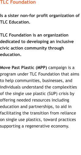 TLC Foundation  Is a sister non-for profit organization of  TLC Education.    TLC Foundation is an organization  dedicated to developing an inclusive  civic action community through  education.  Move Past Plastic (MPP) campaign is a  program under TLC Foundation that aims  to help communities, businesses, and  individuals understand the complexities  of the single use plastic (SUP) crisis by  offering needed resources including  education and partnerships, to aid in  facilitating the transition from reliance  on single use plastics, toward practices  supporting a regenerative economy.